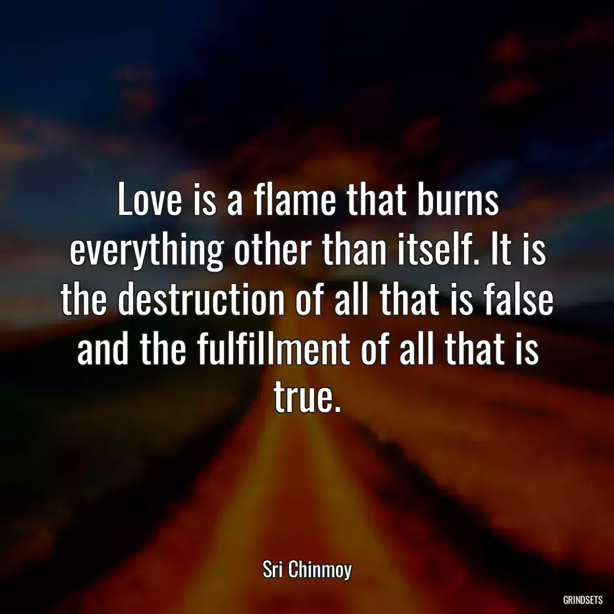 Love is a flame that burns everything other than itself. It is the destruction of all that is false and the fulfillment of all that is true.