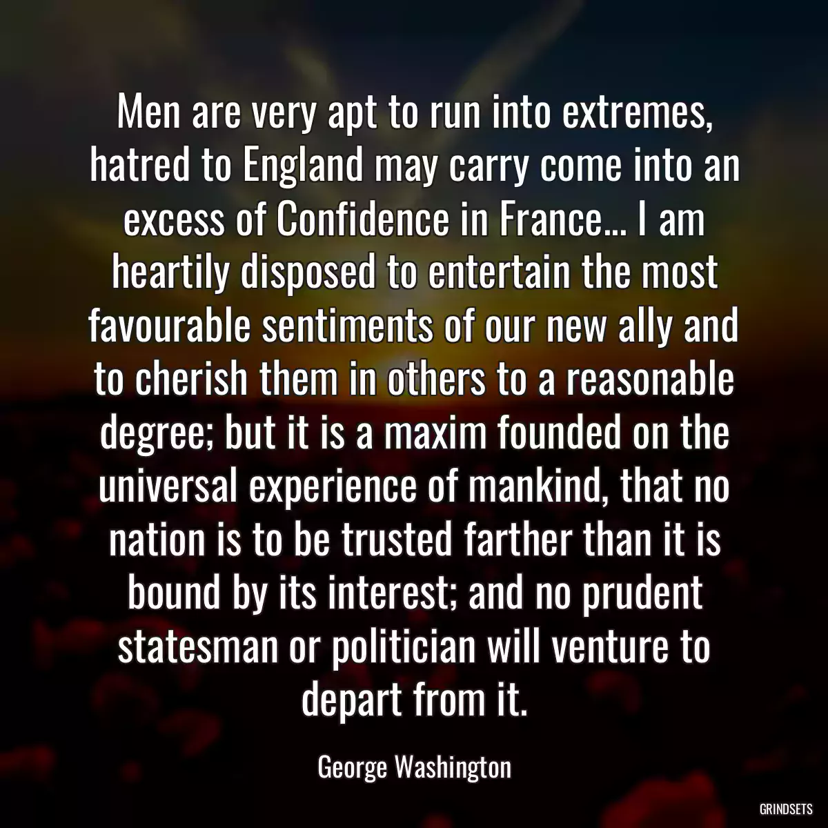 Men are very apt to run into extremes, hatred to England may carry come into an excess of Confidence in France... I am heartily disposed to entertain the most favourable sentiments of our new ally and to cherish them in others to a reasonable degree; but it is a maxim founded on the universal experience of mankind, that no nation is to be trusted farther than it is bound by its interest; and no prudent statesman or politician will venture to depart from it.