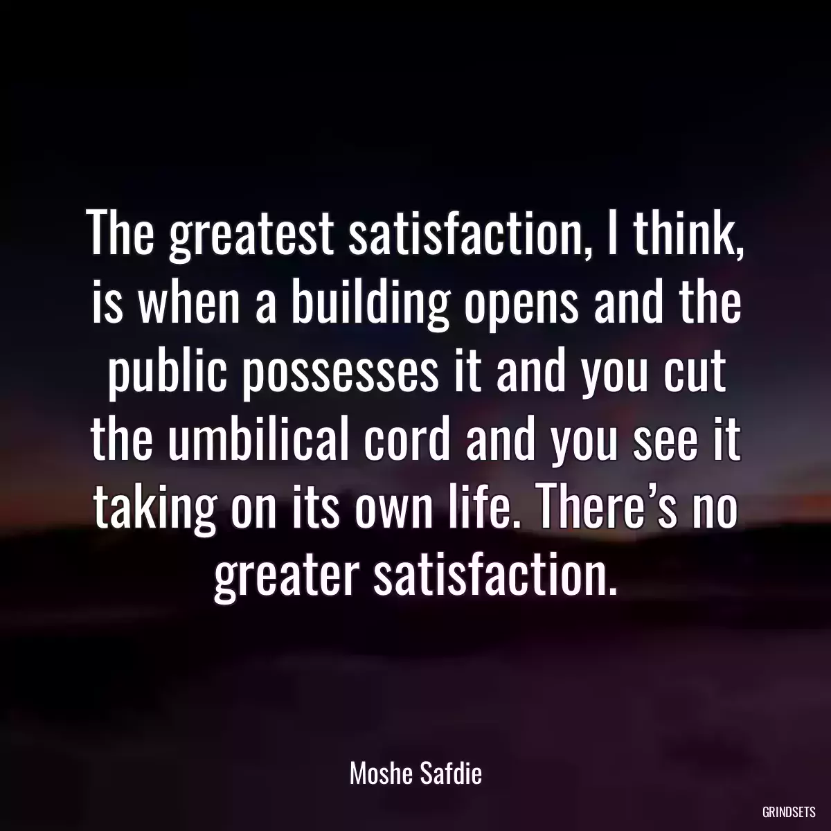 The greatest satisfaction, I think, is when a building opens and the public possesses it and you cut the umbilical cord and you see it taking on its own life. There’s no greater satisfaction.