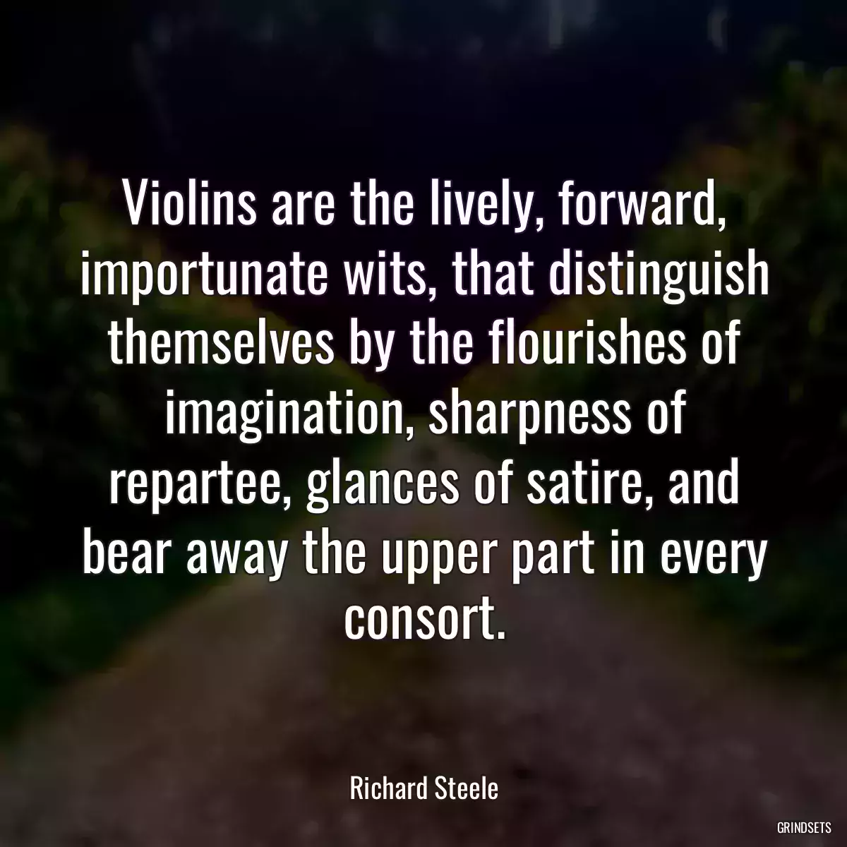 Violins are the lively, forward, importunate wits, that distinguish themselves by the flourishes of imagination, sharpness of repartee, glances of satire, and bear away the upper part in every consort.