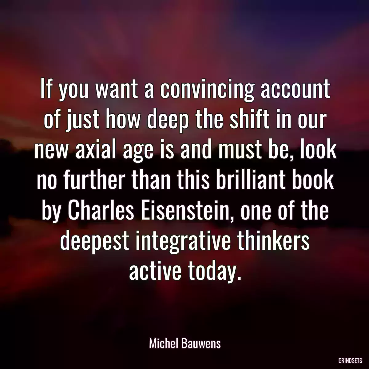 If you want a convincing account of just how deep the shift in our new axial age is and must be, look no further than this brilliant book by Charles Eisenstein, one of the deepest integrative thinkers active today.