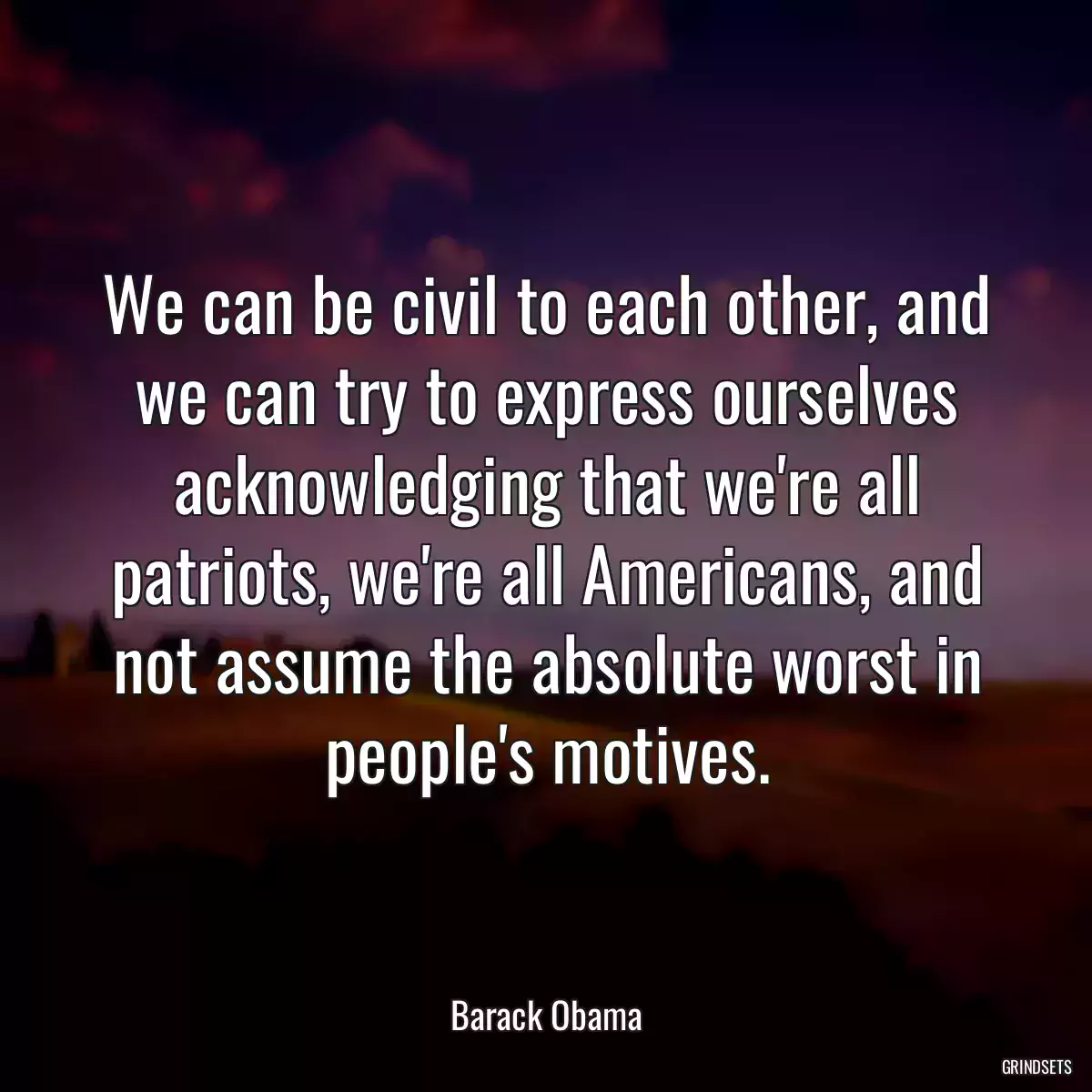 We can be civil to each other, and we can try to express ourselves acknowledging that we\'re all patriots, we\'re all Americans, and not assume the absolute worst in people\'s motives.