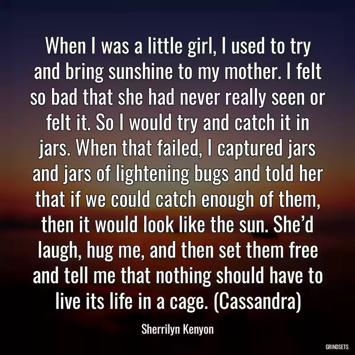 When I was a little girl, I used to try and bring sunshine to my mother. I felt so bad that she had never really seen or felt it. So I would try and catch it in jars. When that failed, I captured jars and jars of lightening bugs and told her that if we could catch enough of them, then it would look like the sun. She’d laugh, hug me, and then set them free and tell me that nothing should have to live its life in a cage. (Cassandra)