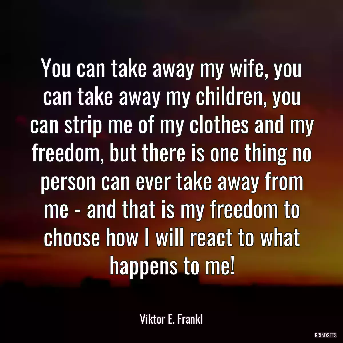 You can take away my wife, you can take away my children, you can strip me of my clothes and my freedom, but there is one thing no person can ever take away from me - and that is my freedom to choose how I will react to what happens to me!