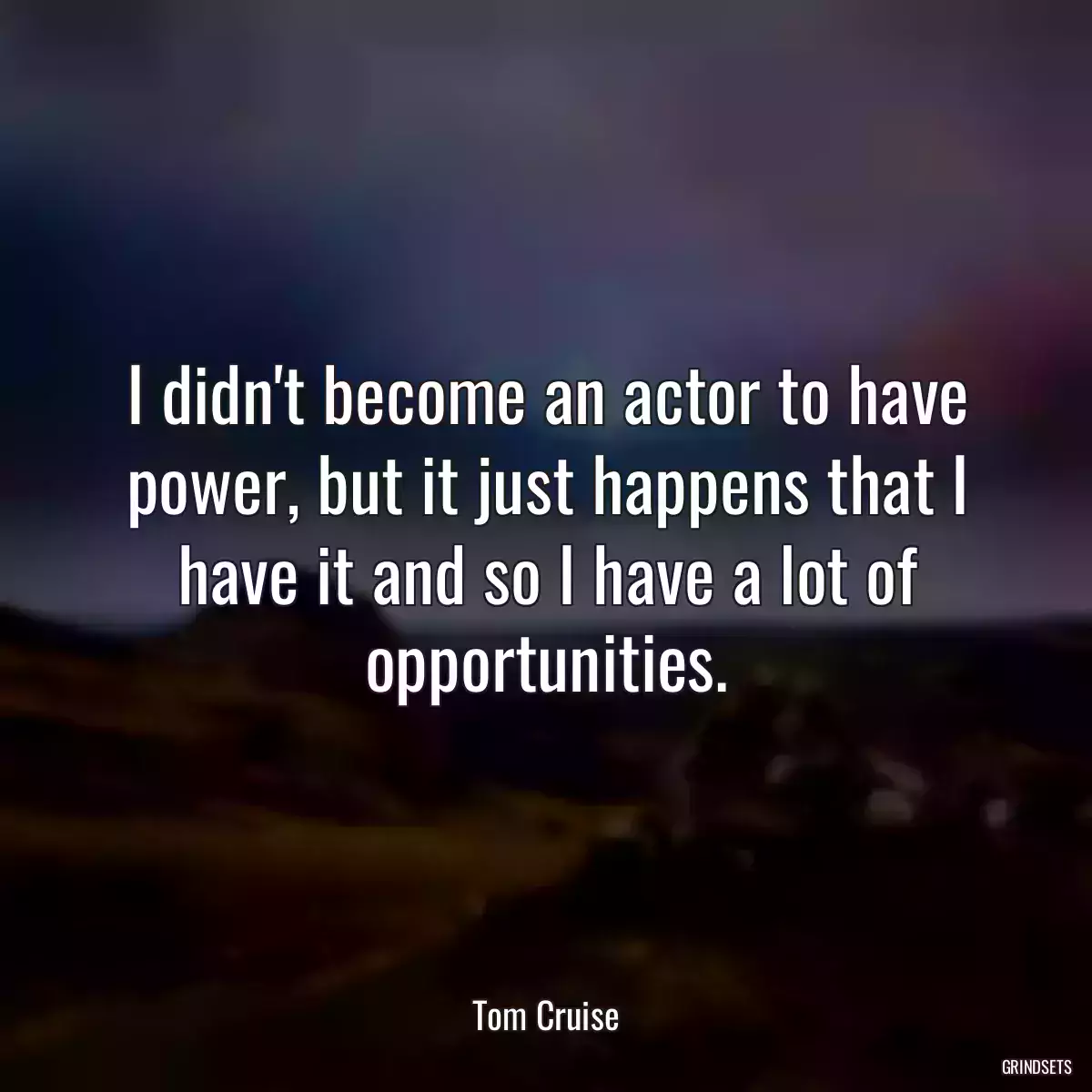 I didn\'t become an actor to have power, but it just happens that I have it and so I have a lot of opportunities.