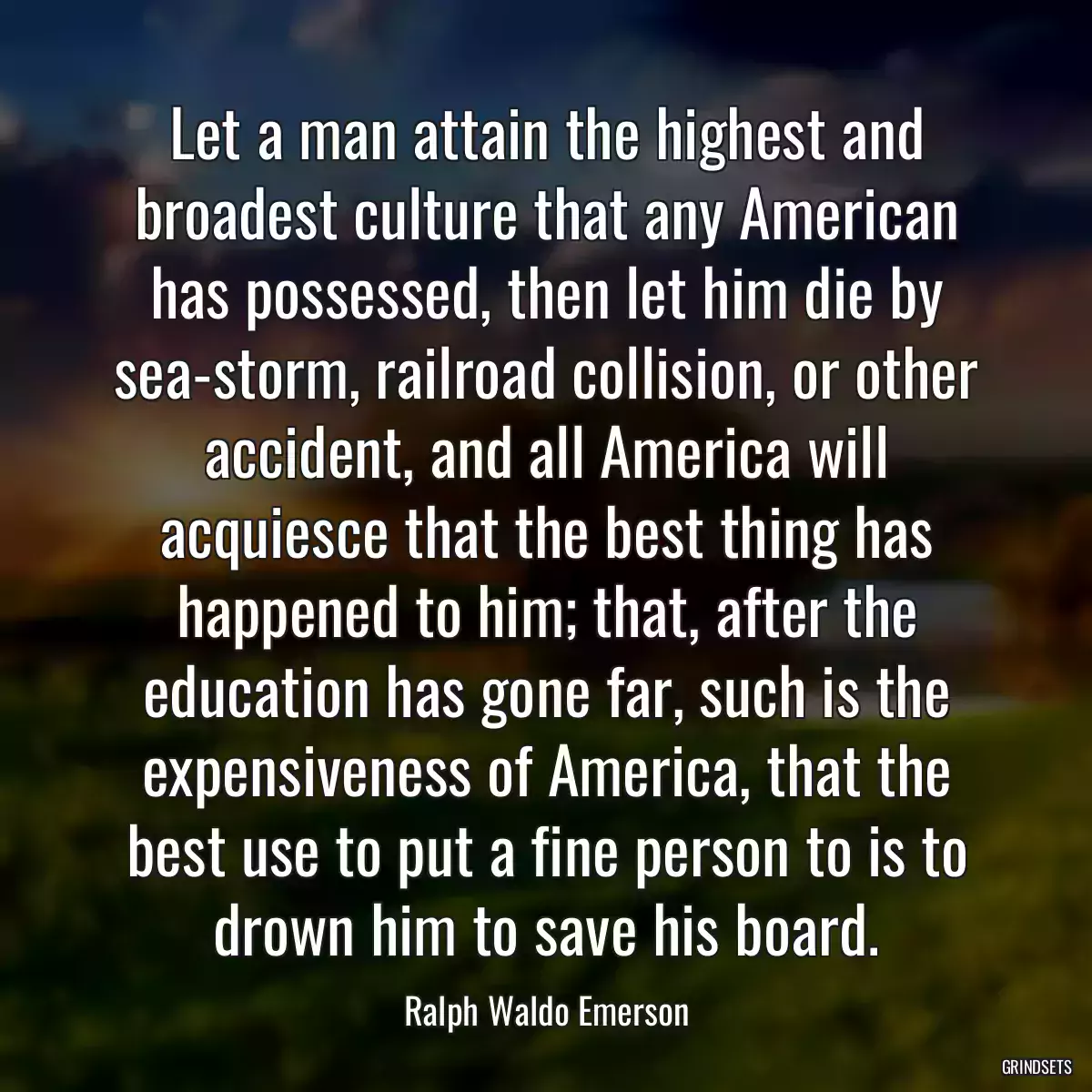 Let a man attain the highest and broadest culture that any American has possessed, then let him die by sea-storm, railroad collision, or other accident, and all America will acquiesce that the best thing has happened to him; that, after the education has gone far, such is the expensiveness of America, that the best use to put a fine person to is to drown him to save his board.