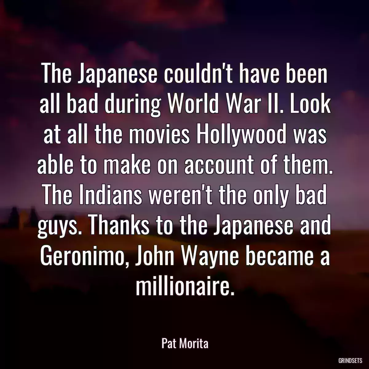 The Japanese couldn\'t have been all bad during World War II. Look at all the movies Hollywood was able to make on account of them. The Indians weren\'t the only bad guys. Thanks to the Japanese and Geronimo, John Wayne became a millionaire.