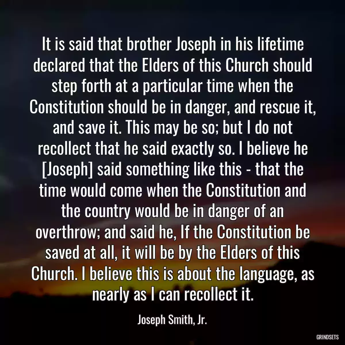 It is said that brother Joseph in his lifetime declared that the Elders of this Church should step forth at a particular time when the Constitution should be in danger, and rescue it, and save it. This may be so; but I do not recollect that he said exactly so. I believe he [Joseph] said something like this - that the time would come when the Constitution and the country would be in danger of an overthrow; and said he, If the Constitution be saved at all, it will be by the Elders of this Church. I believe this is about the language, as nearly as I can recollect it.