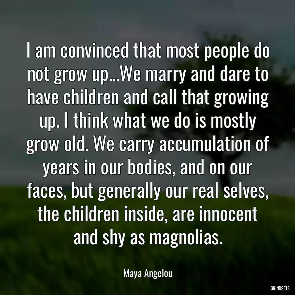 I am convinced that most people do not grow up...We marry and dare to have children and call that growing up. I think what we do is mostly grow old. We carry accumulation of years in our bodies, and on our faces, but generally our real selves, the children inside, are innocent and shy as magnolias.