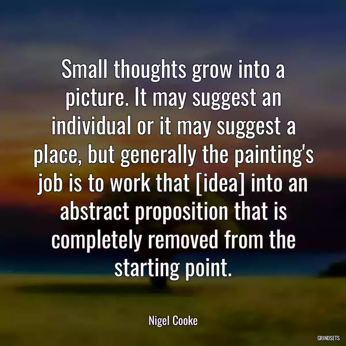 Small thoughts grow into a picture. It may suggest an individual or it may suggest a place, but generally the painting\'s job is to work that [idea] into an abstract proposition that is completely removed from the starting point.