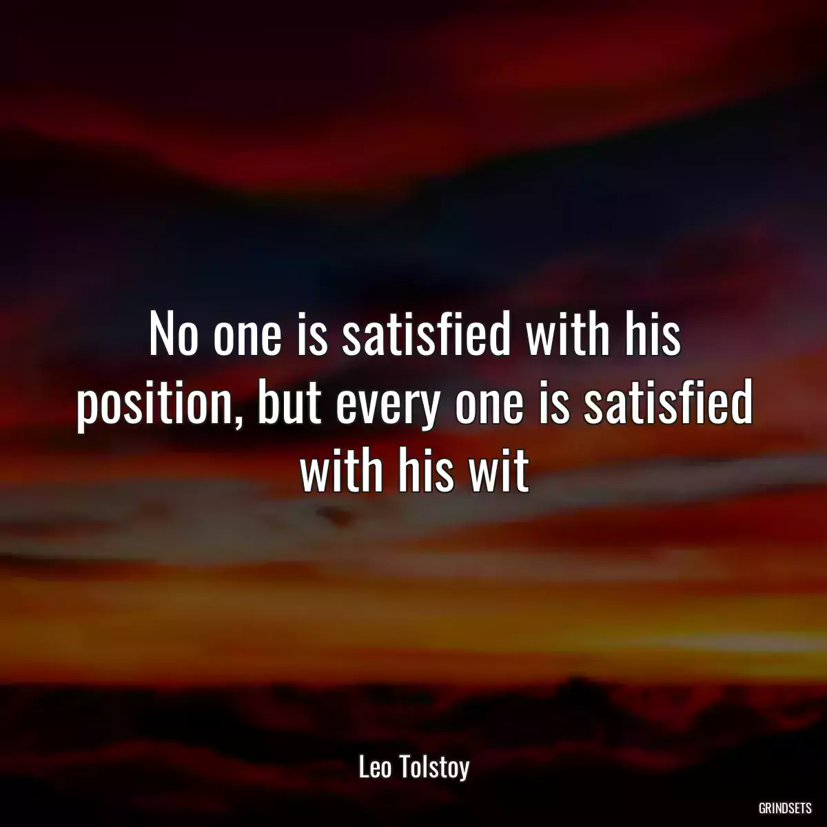 No one is satisfied with his position, but every one is satisfied with his wit