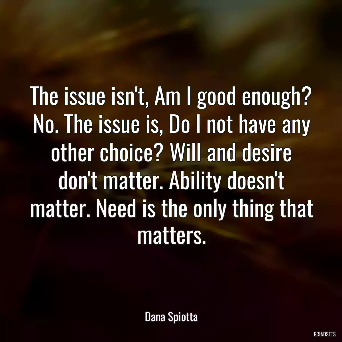 The issue isn\'t, Am I good enough? No. The issue is, Do I not have any other choice? Will and desire don\'t matter. Ability doesn\'t matter. Need is the only thing that matters.