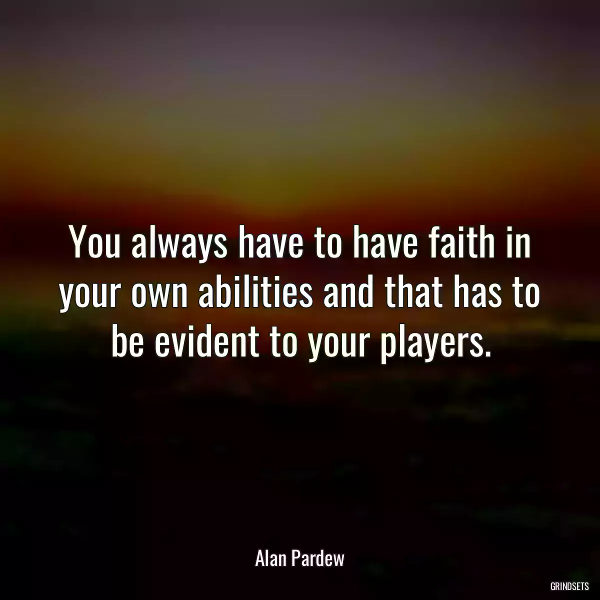 You always have to have faith in your own abilities and that has to be evident to your players.