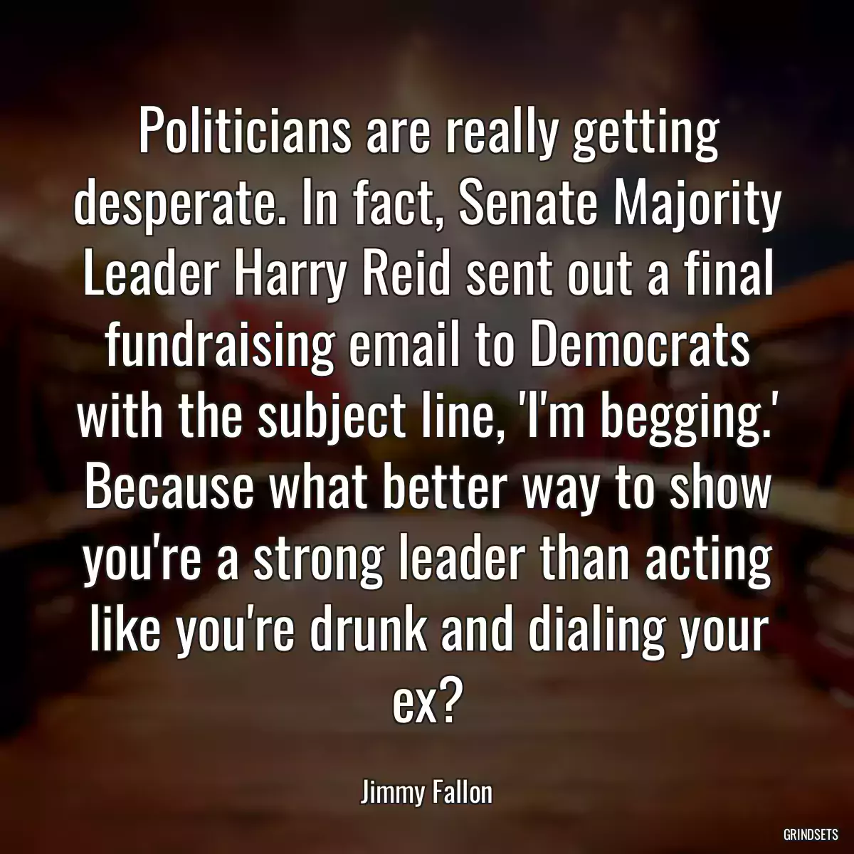 Politicians are really getting desperate. In fact, Senate Majority Leader Harry Reid sent out a final fundraising email to Democrats with the subject line, \'I\'m begging.\' Because what better way to show you\'re a strong leader than acting like you\'re drunk and dialing your ex?