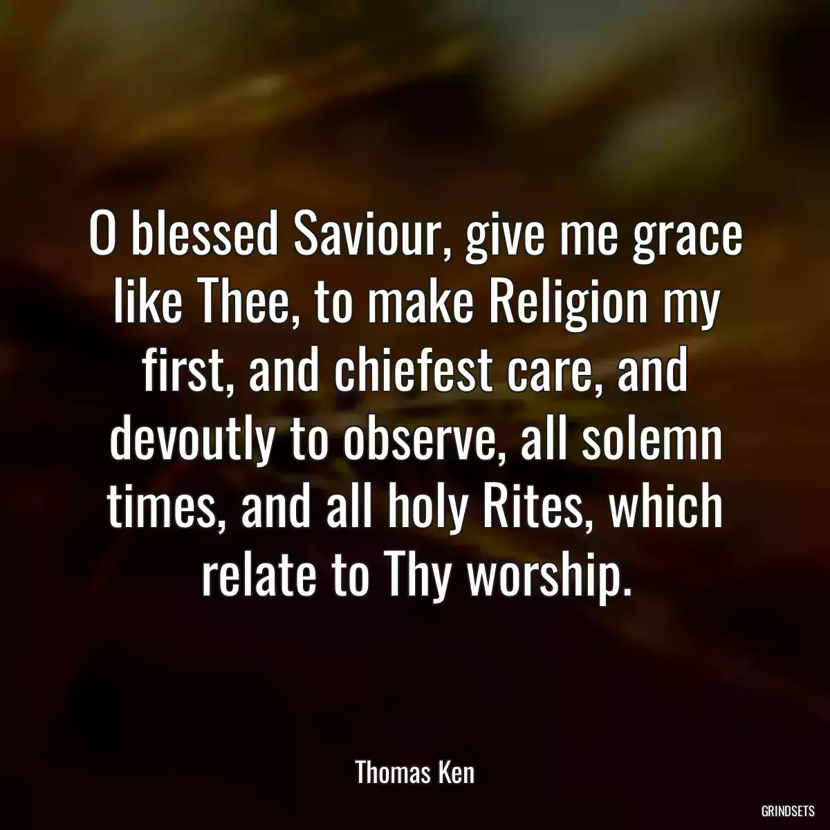 O blessed Saviour, give me grace like Thee, to make Religion my first, and chiefest care, and devoutly to observe, all solemn times, and all holy Rites, which relate to Thy worship.