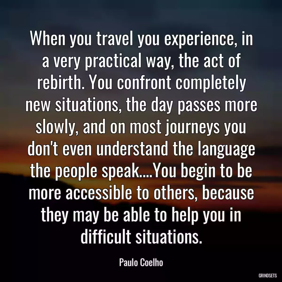 When you travel you experience, in a very practical way, the act of rebirth. You confront completely new situations, the day passes more slowly, and on most journeys you don\'t even understand the language the people speak....You begin to be more accessible to others, because they may be able to help you in difficult situations.