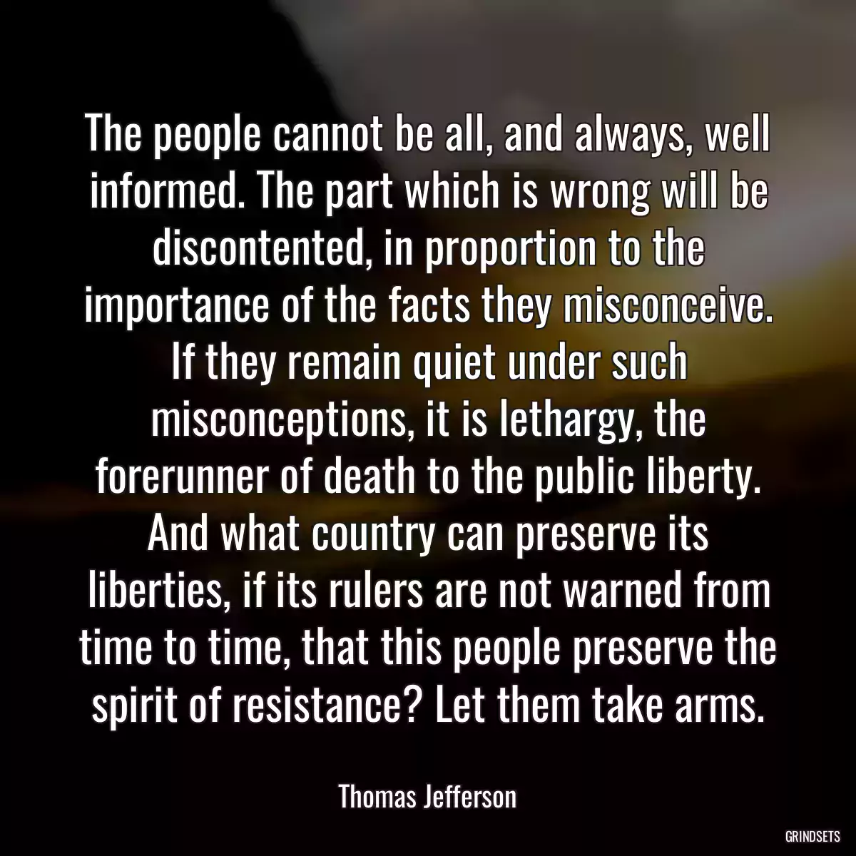 The people cannot be all, and always, well informed. The part which is wrong will be discontented, in proportion to the importance of the facts they misconceive. If they remain quiet under such misconceptions, it is lethargy, the forerunner of death to the public liberty. And what country can preserve its liberties, if its rulers are not warned from time to time, that this people preserve the spirit of resistance? Let them take arms.