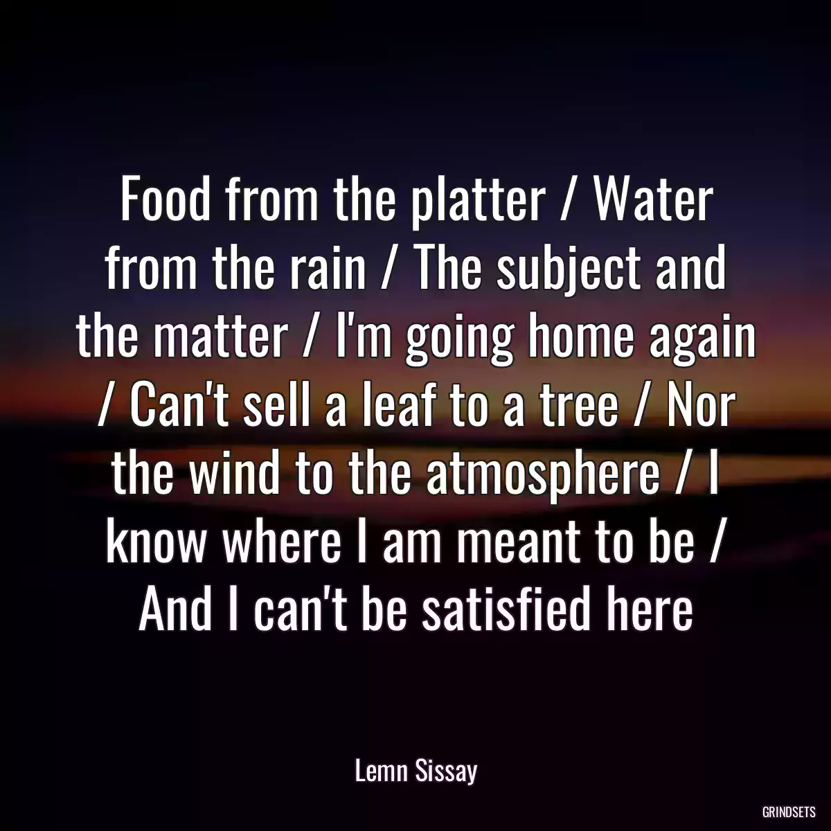 Food from the platter / Water from the rain / The subject and the matter / I\'m going home again / Can\'t sell a leaf to a tree / Nor the wind to the atmosphere / I know where I am meant to be / And I can\'t be satisfied here