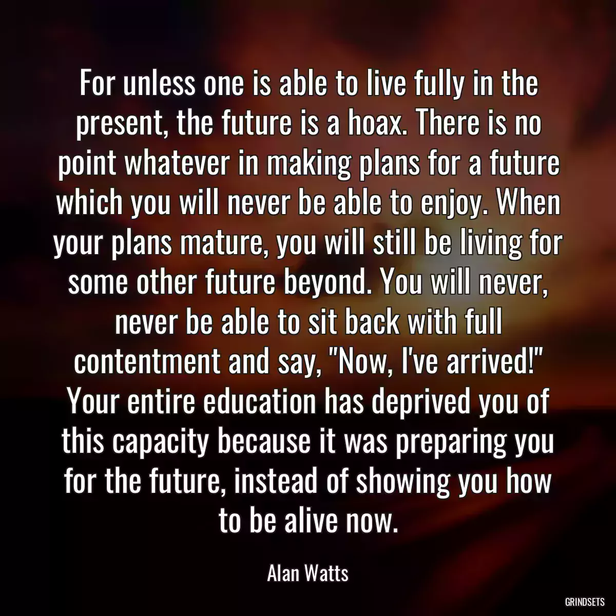 For unless one is able to live fully in the present, the future is a hoax. There is no point whatever in making plans for a future which you will never be able to enjoy. When your plans mature, you will still be living for some other future beyond. You will never, never be able to sit back with full contentment and say, \