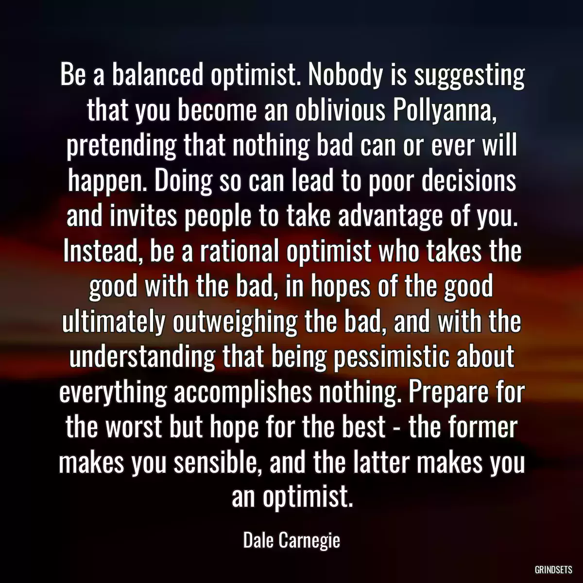 Be a balanced optimist. Nobody is suggesting that you become an oblivious Pollyanna, pretending that nothing bad can or ever will happen. Doing so can lead to poor decisions and invites people to take advantage of you. Instead, be a rational optimist who takes the good with the bad, in hopes of the good ultimately outweighing the bad, and with the understanding that being pessimistic about everything accomplishes nothing. Prepare for the worst but hope for the best - the former makes you sensible, and the latter makes you an optimist.