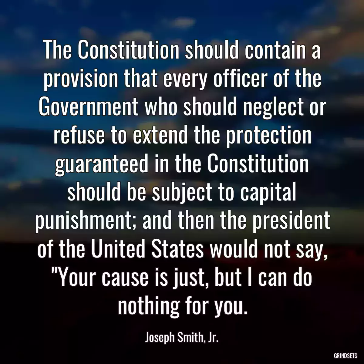 The Constitution should contain a provision that every officer of the Government who should neglect or refuse to extend the protection guaranteed in the Constitution should be subject to capital punishment; and then the president of the United States would not say, \