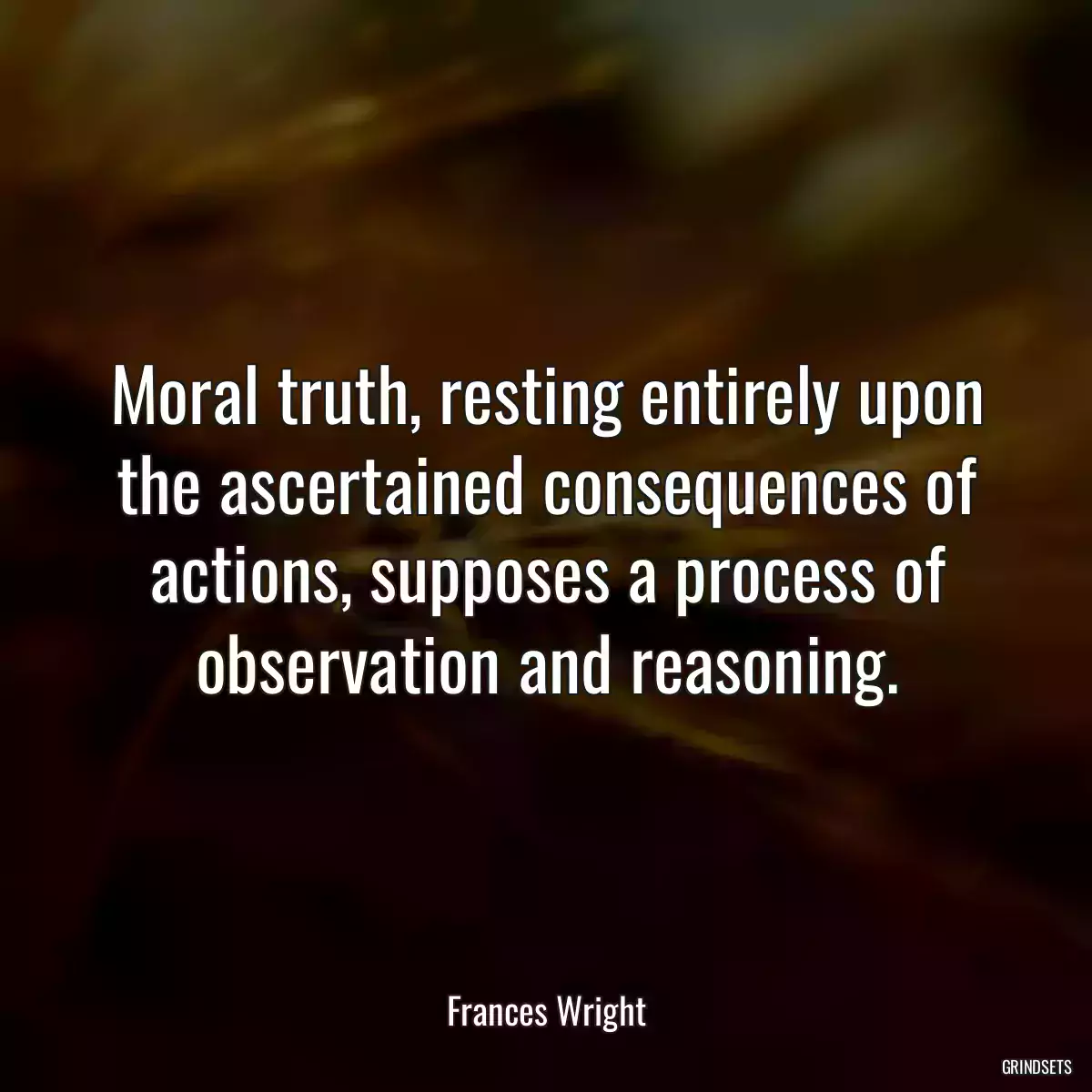 Moral truth, resting entirely upon the ascertained consequences of actions, supposes a process of observation and reasoning.