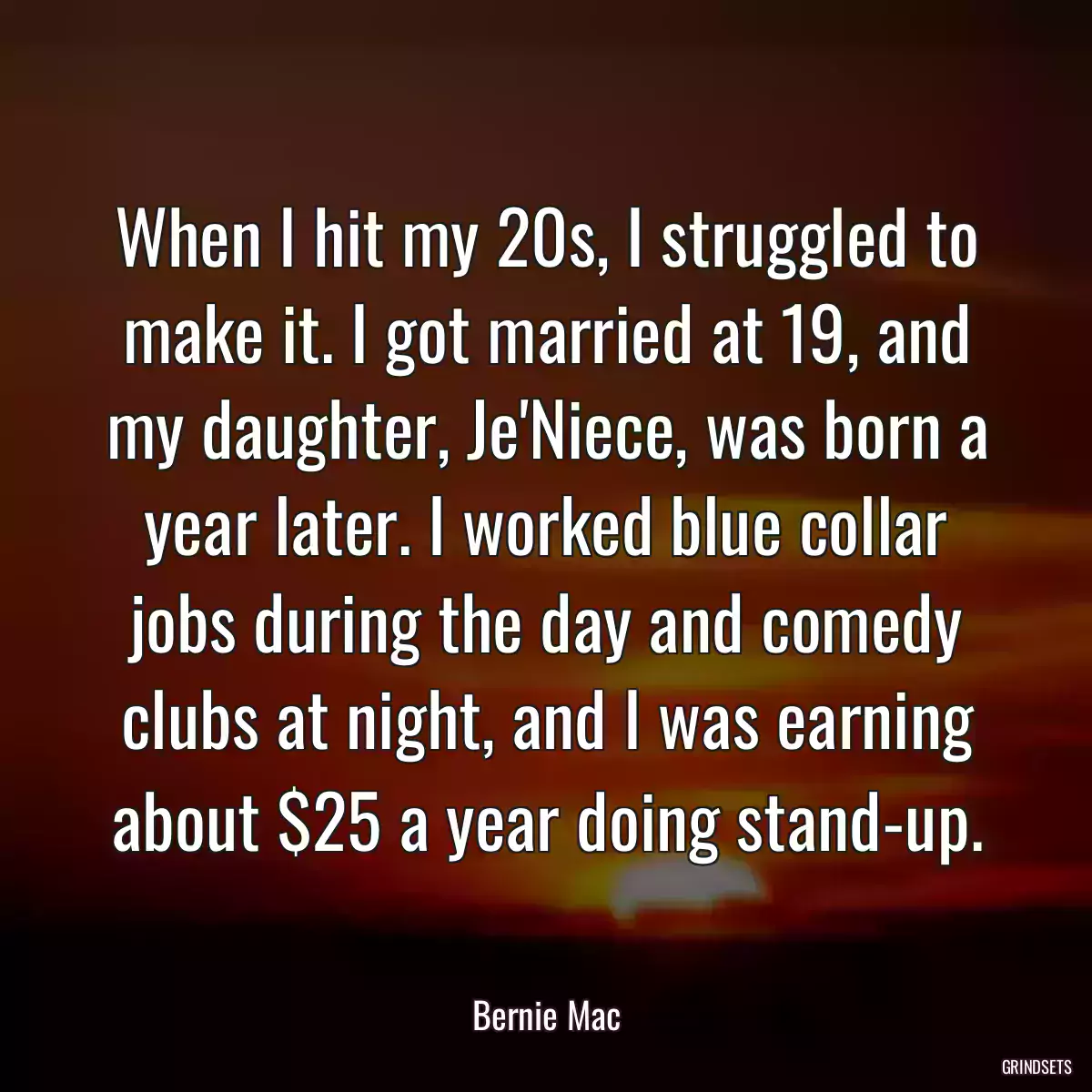 When I hit my 20s, I struggled to make it. I got married at 19, and my daughter, Je\'Niece, was born a year later. I worked blue collar jobs during the day and comedy clubs at night, and I was earning about $25 a year doing stand-up.