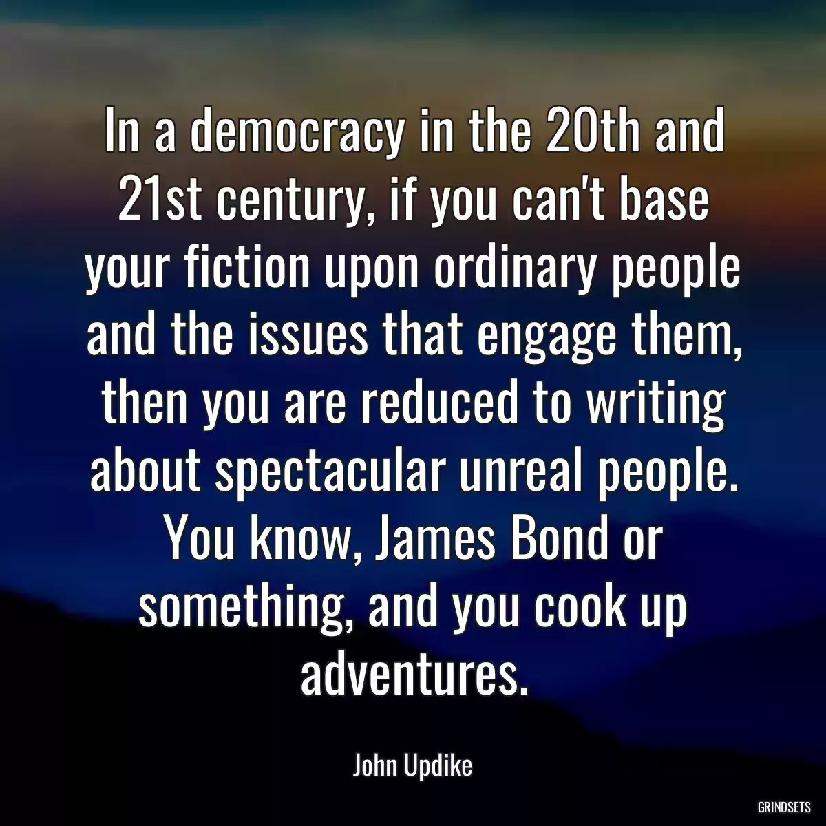 In a democracy in the 20th and 21st century, if you can\'t base your fiction upon ordinary people and the issues that engage them, then you are reduced to writing about spectacular unreal people. You know, James Bond or something, and you cook up adventures.