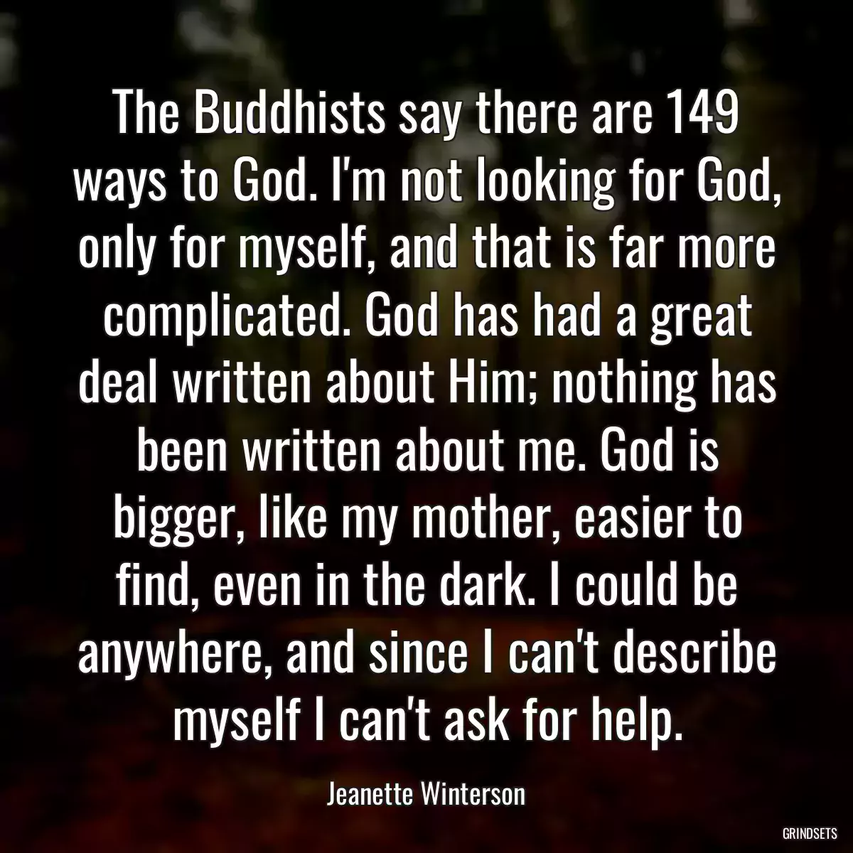 The Buddhists say there are 149 ways to God. I\'m not looking for God, only for myself, and that is far more complicated. God has had a great deal written about Him; nothing has been written about me. God is bigger, like my mother, easier to find, even in the dark. I could be anywhere, and since I can\'t describe myself I can\'t ask for help.