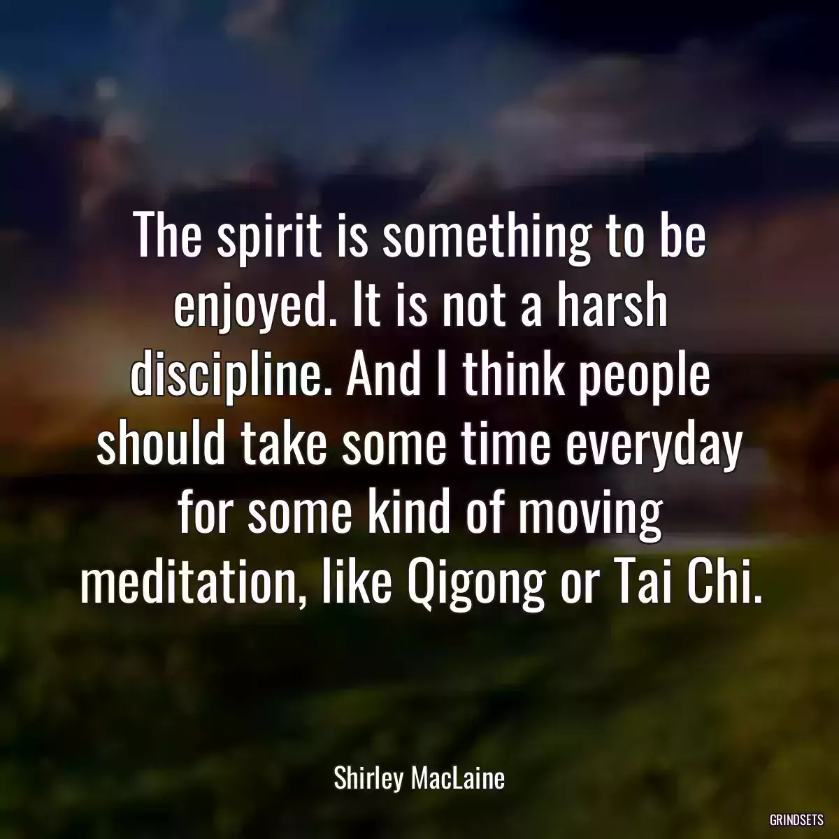 The spirit is something to be enjoyed. It is not a harsh discipline. And I think people should take some time everyday for some kind of moving meditation, like Qigong or Tai Chi.