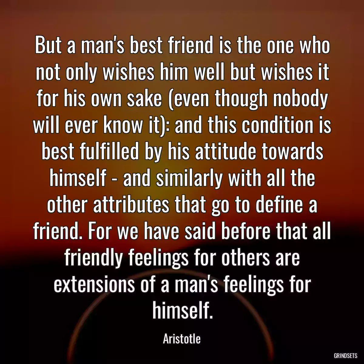 But a man\'s best friend is the one who not only wishes him well but wishes it for his own sake (even though nobody will ever know it): and this condition is best fulfilled by his attitude towards himself - and similarly with all the other attributes that go to define a friend. For we have said before that all friendly feelings for others are extensions of a man\'s feelings for himself.