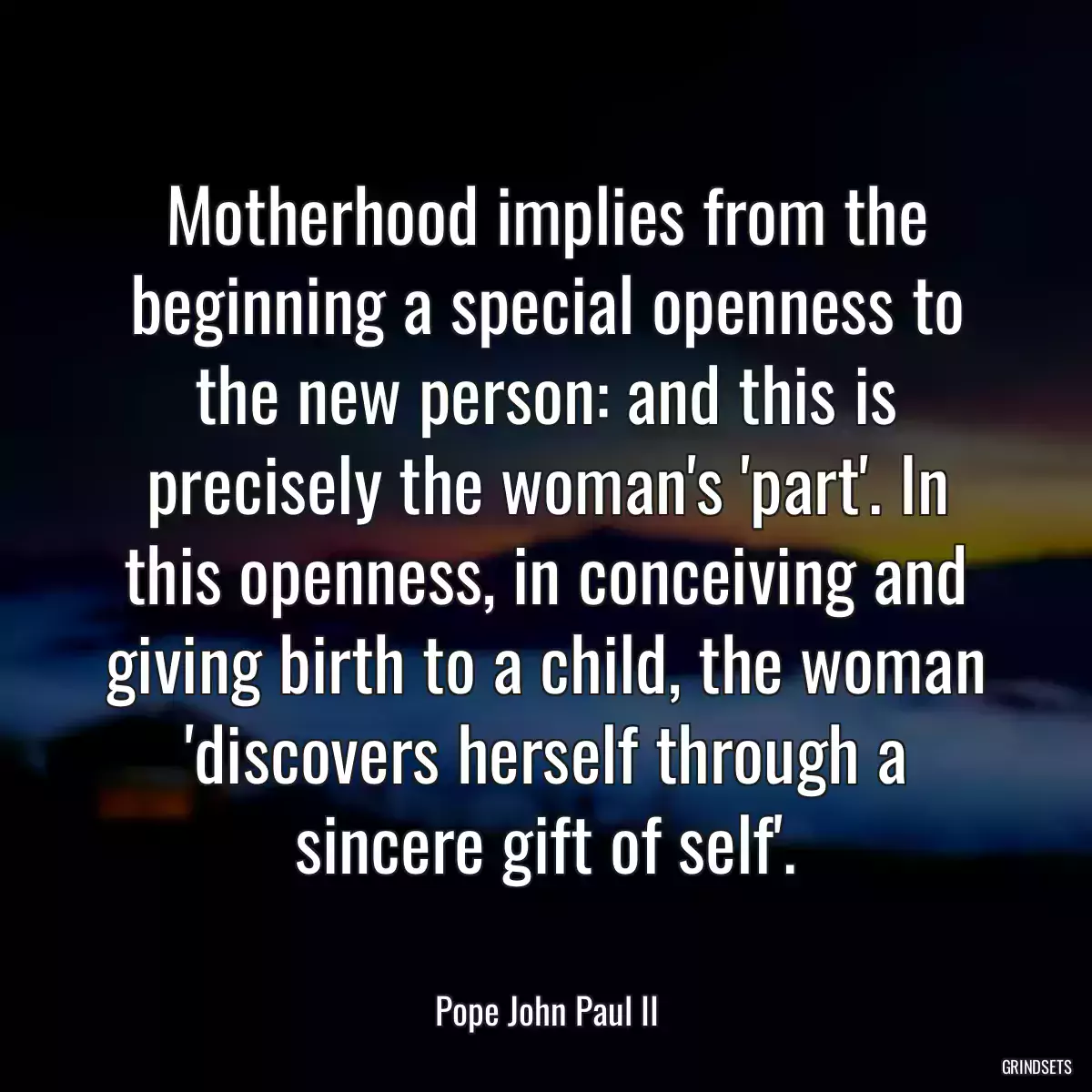 Motherhood implies from the beginning a special openness to the new person: and this is precisely the woman\'s \'part\'. In this openness, in conceiving and giving birth to a child, the woman \'discovers herself through a sincere gift of self\'.