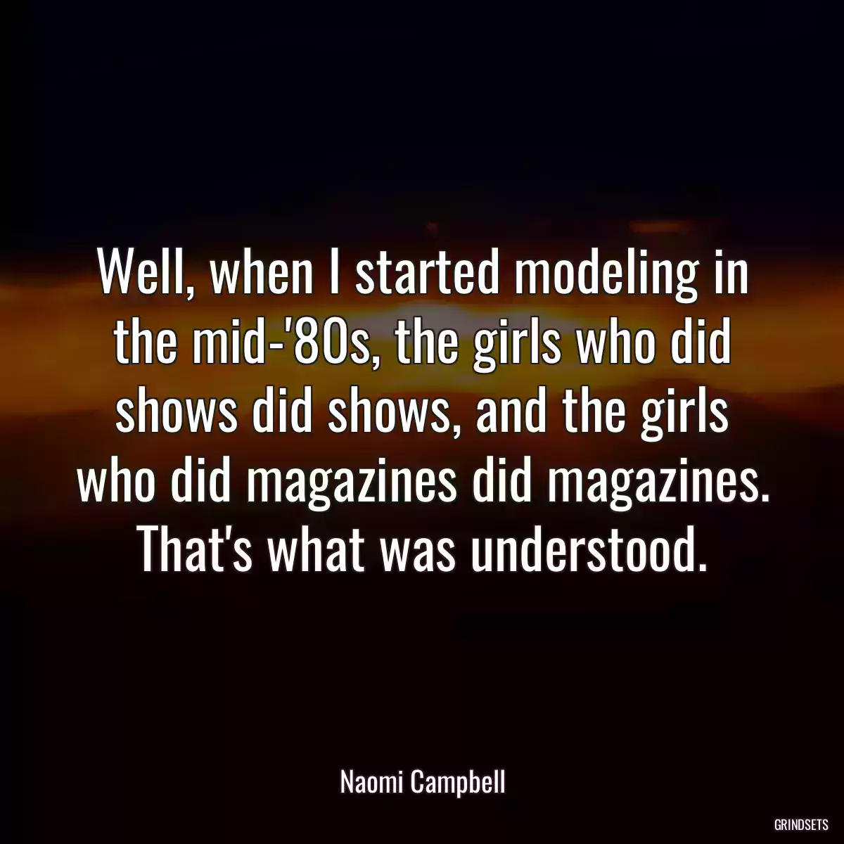 Well, when I started modeling in the mid-\'80s, the girls who did shows did shows, and the girls who did magazines did magazines. That\'s what was understood.