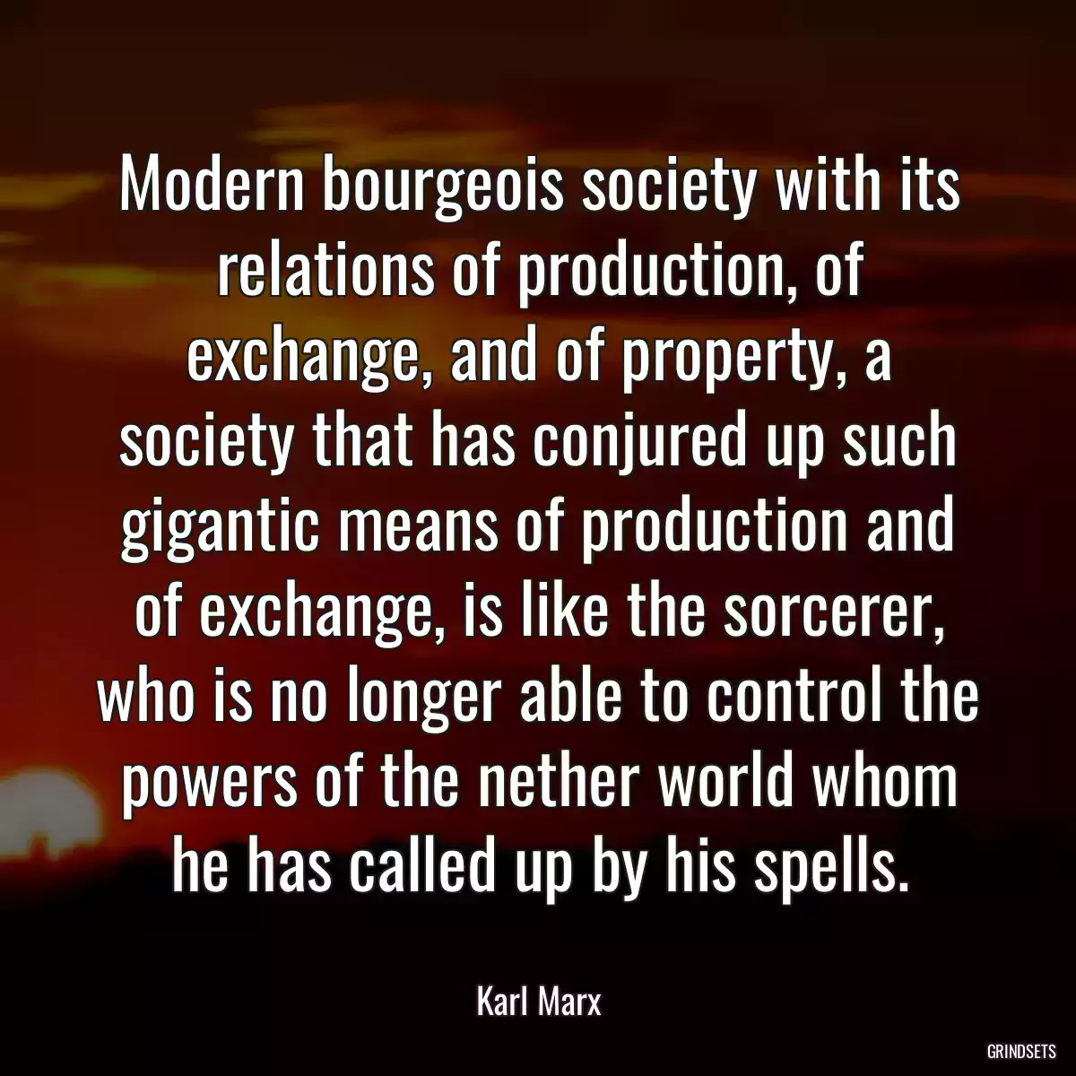 Modern bourgeois society with its relations of production, of exchange, and of property, a society that has conjured up such gigantic means of production and of exchange, is like the sorcerer, who is no longer able to control the powers of the nether world whom he has called up by his spells.