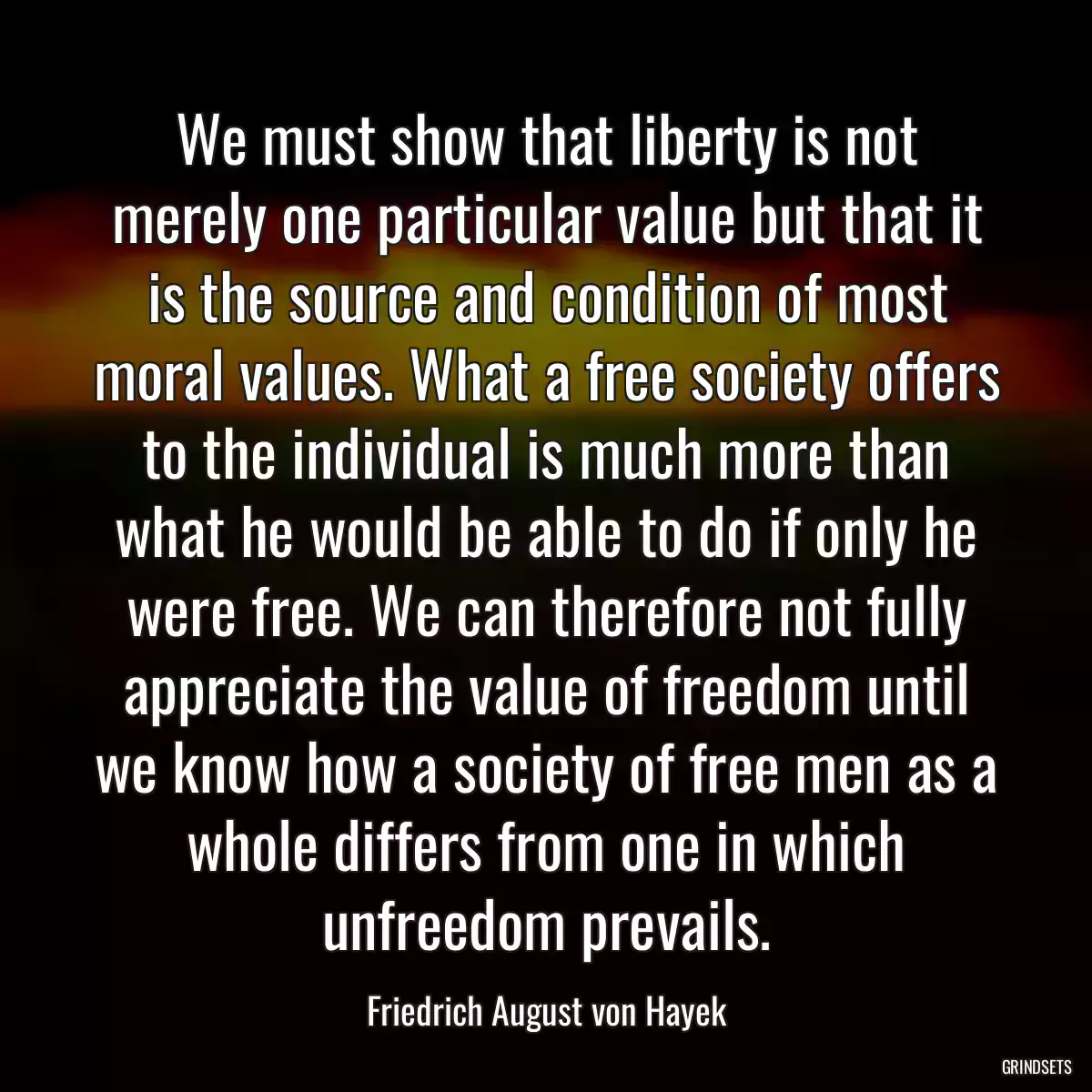 We must show that liberty is not merely one particular value but that it is the source and condition of most moral values. What a free society offers to the individual is much more than what he would be able to do if only he were free. We can therefore not fully appreciate the value of freedom until we know how a society of free men as a whole differs from one in which unfreedom prevails.