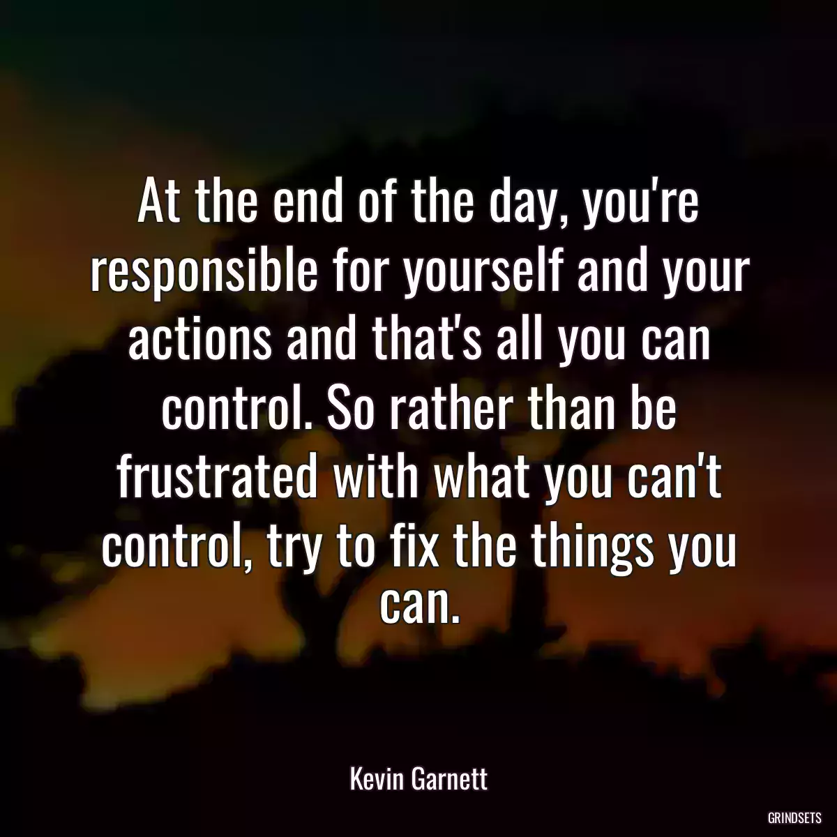 At the end of the day, you\'re responsible for yourself and your actions and that\'s all you can control. So rather than be frustrated with what you can\'t control, try to fix the things you can.