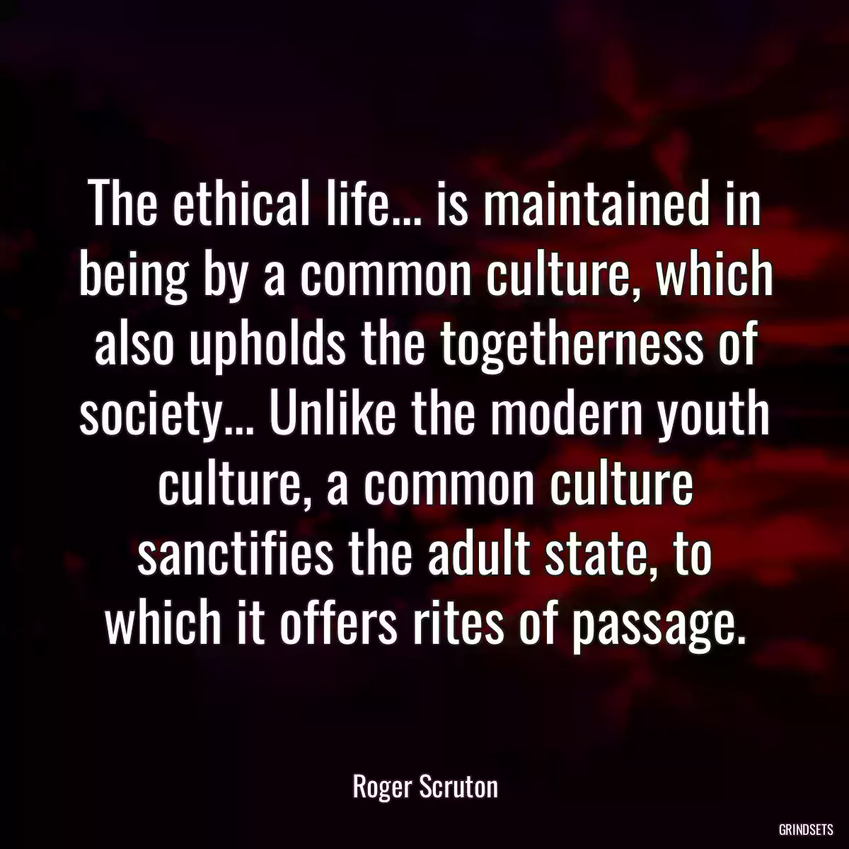 The ethical life... is maintained in being by a common culture, which also upholds the togetherness of society... Unlike the modern youth culture, a common culture sanctifies the adult state, to which it offers rites of passage.