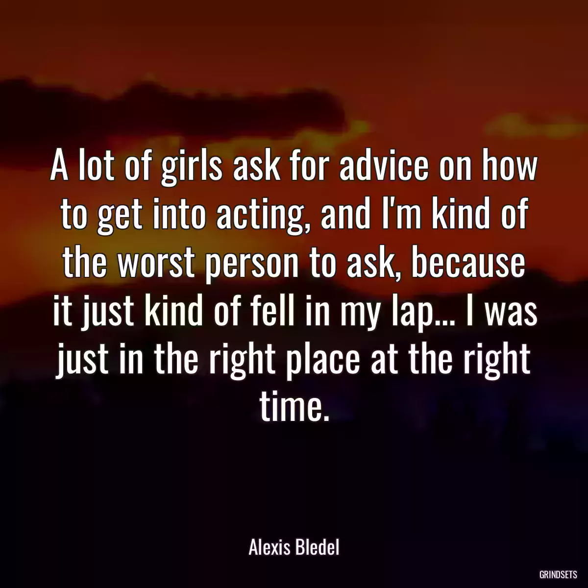 A lot of girls ask for advice on how to get into acting, and I\'m kind of the worst person to ask, because it just kind of fell in my lap... I was just in the right place at the right time.