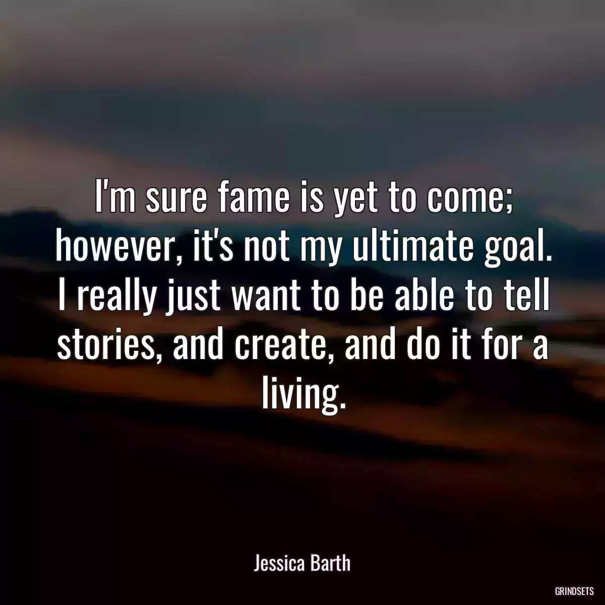 I\'m sure fame is yet to come; however, it\'s not my ultimate goal. I really just want to be able to tell stories, and create, and do it for a living.