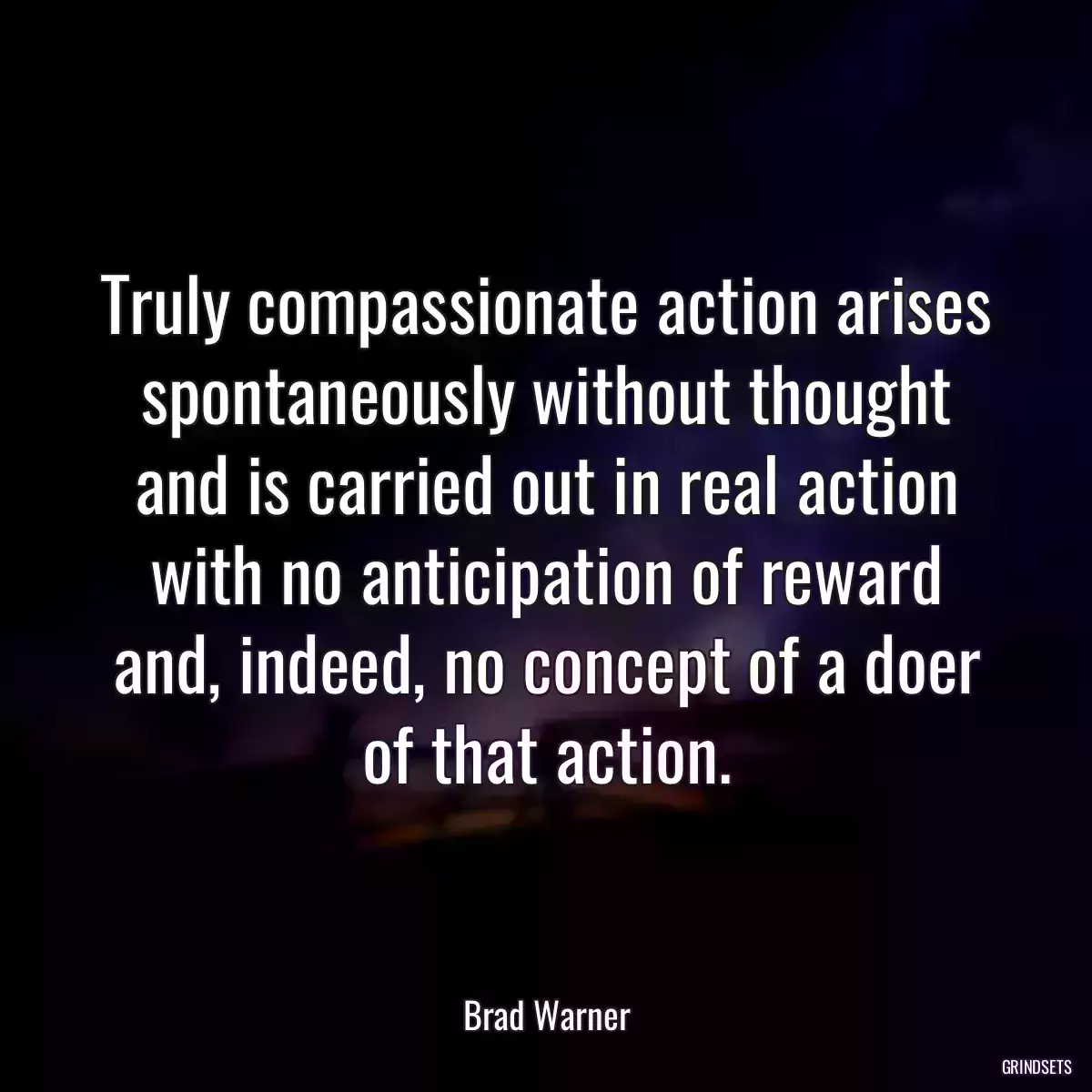 Truly compassionate action arises spontaneously without thought and is carried out in real action with no anticipation of reward and, indeed, no concept of a doer of that action.