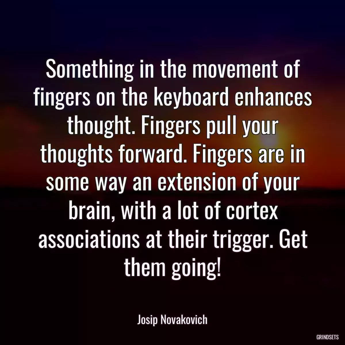 Something in the movement of fingers on the keyboard enhances thought. Fingers pull your thoughts forward. Fingers are in some way an extension of your brain, with a lot of cortex associations at their trigger. Get them going!