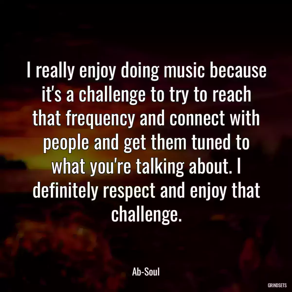 I really enjoy doing music because it\'s a challenge to try to reach that frequency and connect with people and get them tuned to what you\'re talking about. I definitely respect and enjoy that challenge.