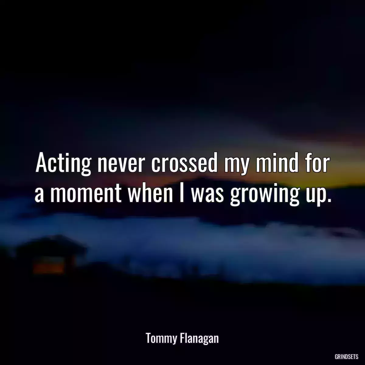 Acting never crossed my mind for a moment when I was growing up.