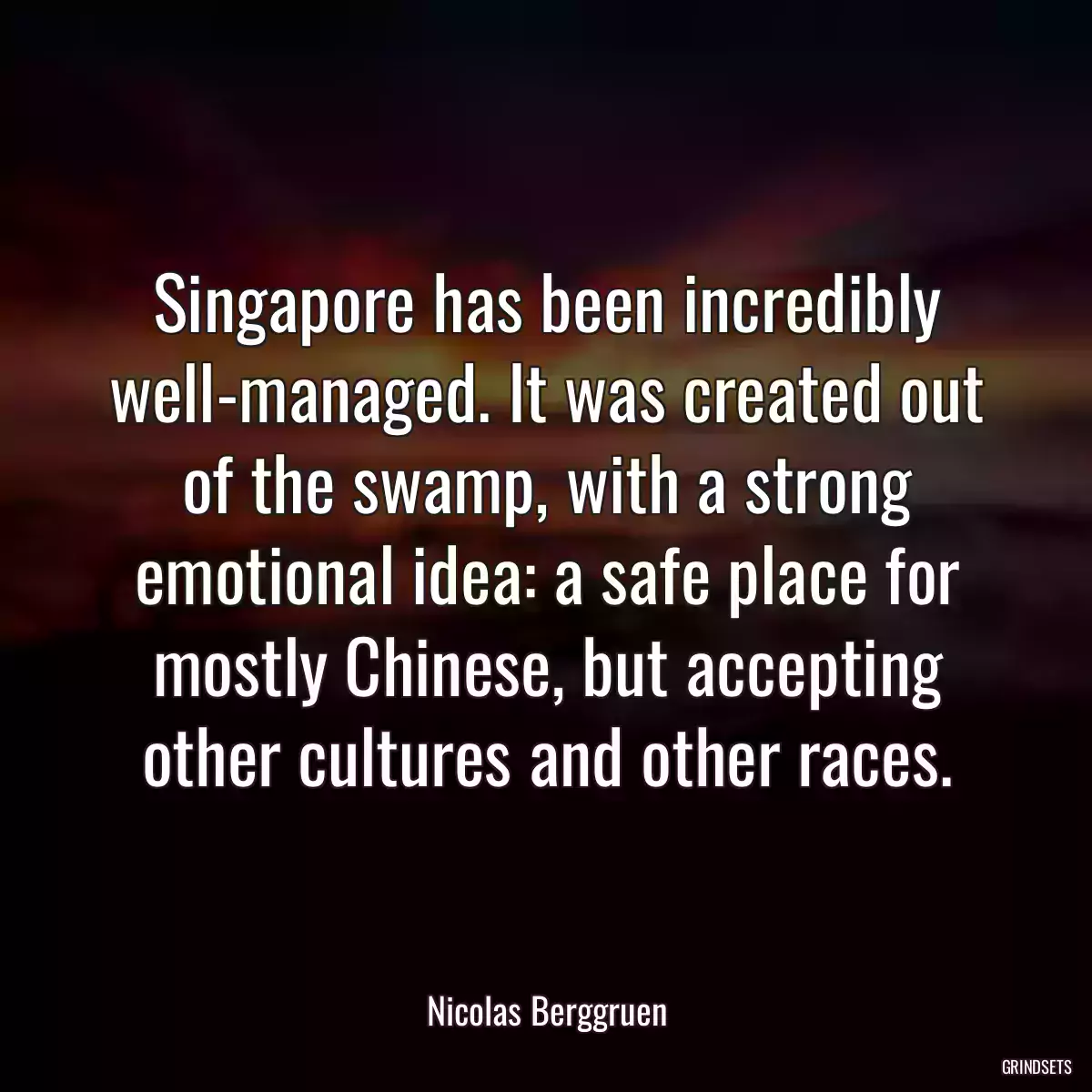 Singapore has been incredibly well-managed. It was created out of the swamp, with a strong emotional idea: a safe place for mostly Chinese, but accepting other cultures and other races.