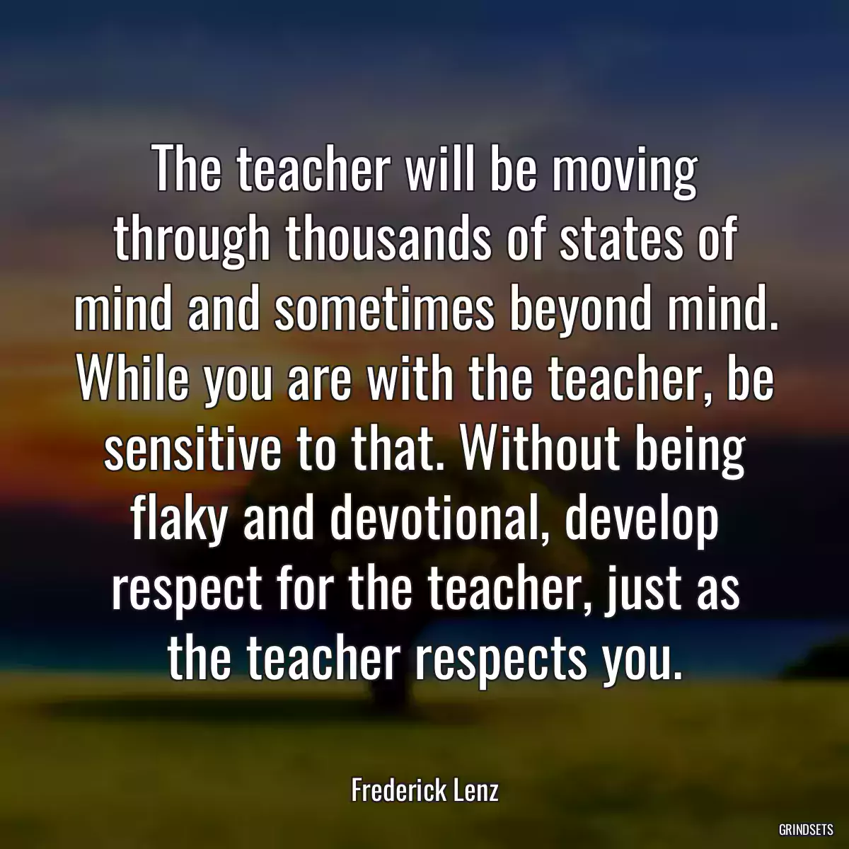 The teacher will be moving through thousands of states of mind and sometimes beyond mind. While you are with the teacher, be sensitive to that. Without being flaky and devotional, develop respect for the teacher, just as the teacher respects you.