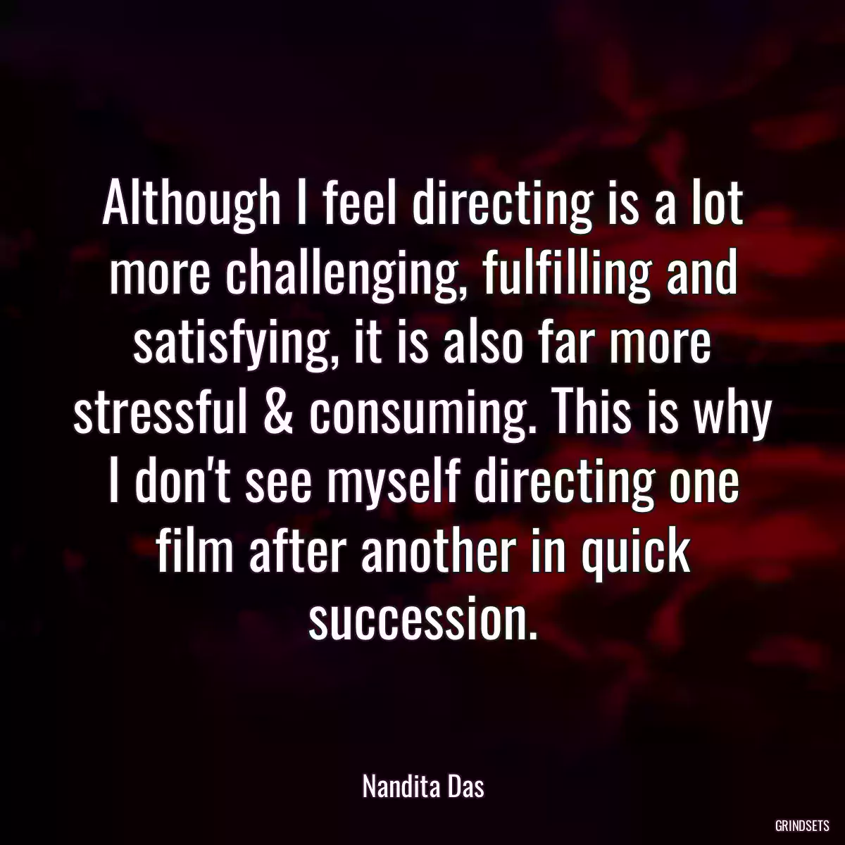 Although I feel directing is a lot more challenging, fulfilling and satisfying, it is also far more stressful & consuming. This is why I don\'t see myself directing one film after another in quick succession.