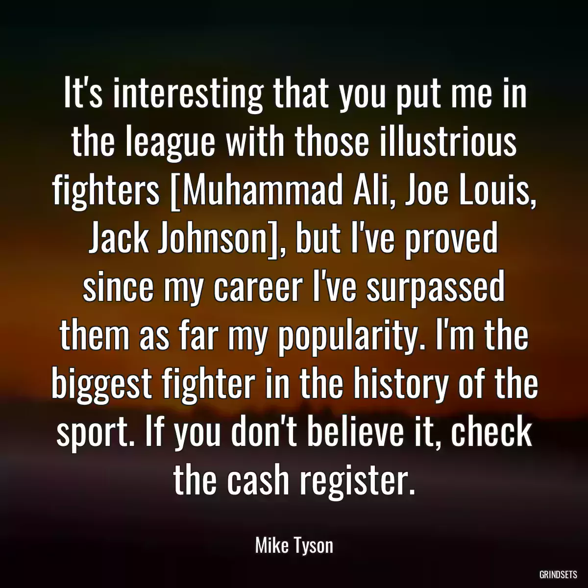 It\'s interesting that you put me in the league with those illustrious fighters [Muhammad Ali, Joe Louis, Jack Johnson], but I\'ve proved since my career I\'ve surpassed them as far my popularity. I\'m the biggest fighter in the history of the sport. If you don\'t believe it, check the cash register.