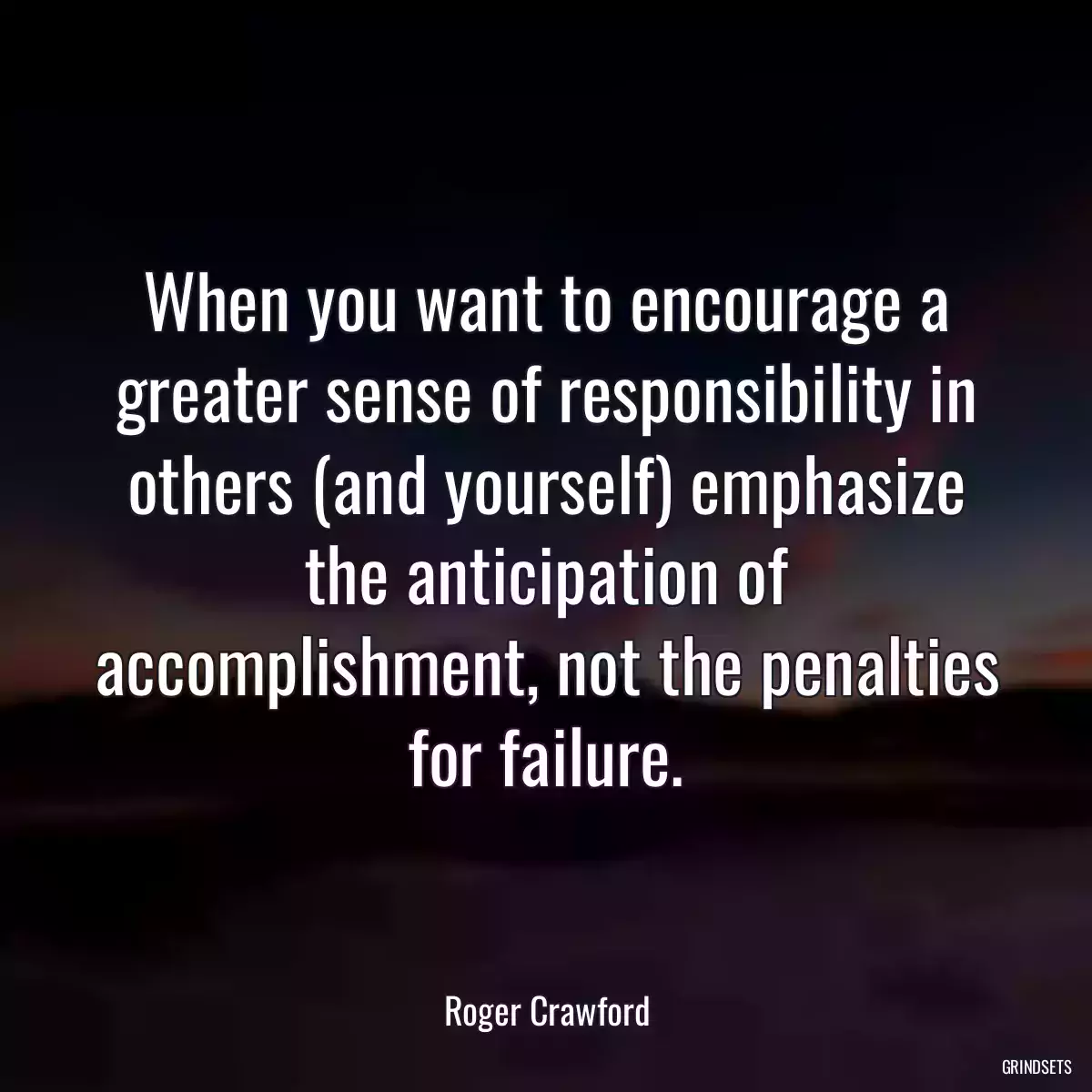 When you want to encourage a greater sense of responsibility in others (and yourself) emphasize the anticipation of accomplishment, not the penalties for failure.