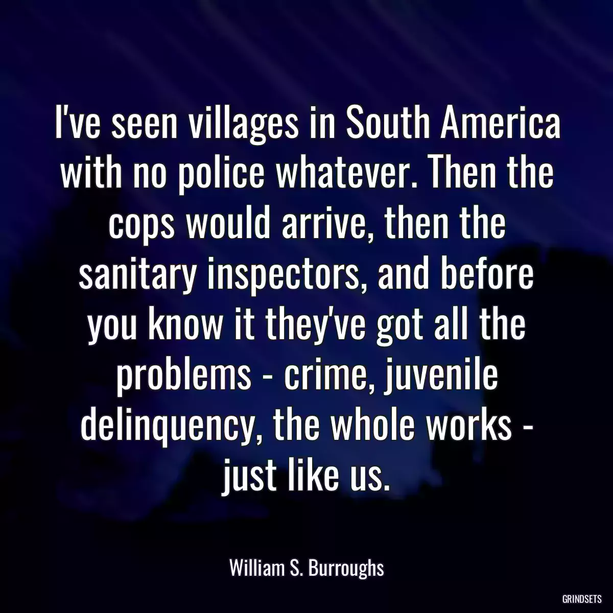 I\'ve seen villages in South America with no police whatever. Then the cops would arrive, then the sanitary inspectors, and before you know it they\'ve got all the problems - crime, juvenile delinquency, the whole works - just like us.