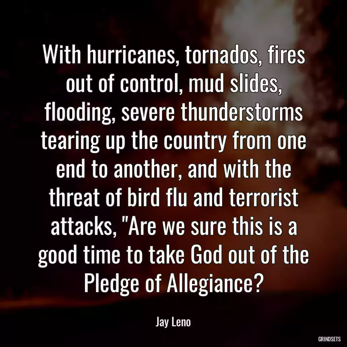 With hurricanes, tornados, fires out of control, mud slides, flooding, severe thunderstorms tearing up the country from one end to another, and with the threat of bird flu and terrorist attacks, \